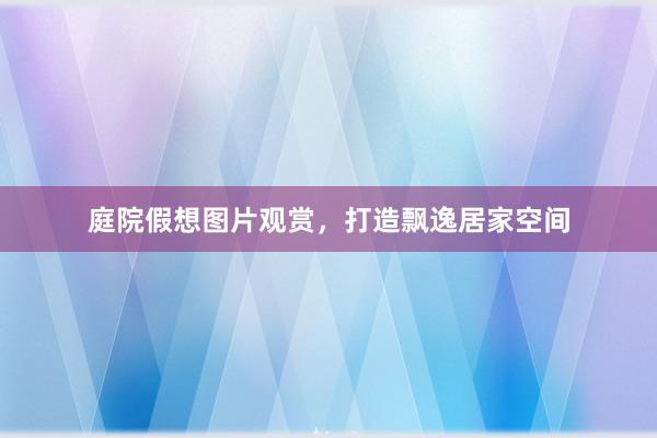 庭院假想图片观赏，打造飘逸居家空间